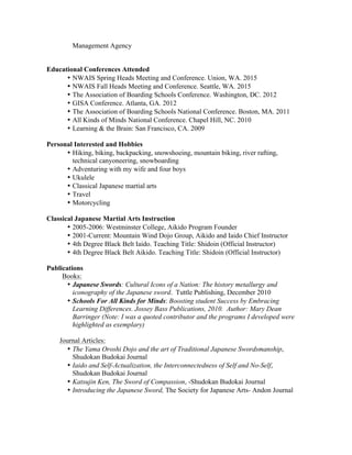 Management Agency
Educational Conferences Attended
• NWAIS Spring Heads Meeting and Conference. Union, WA. 2015
• NWAIS Fall Heads Meeting and Conference. Seattle, WA. 2015
• The Association of Boarding Schools Conference. Washington, DC. 2012
• GISA Conference. Atlanta, GA. 2012
• The Association of Boarding Schools National Conference. Boston, MA. 2011
• All Kinds of Minds National Conference. Chapel Hill, NC. 2010
• Learning & the Brain: San Francisco, CA. 2009
Personal Interested and Hobbies
• Hiking, biking, backpacking, snowshoeing, mountain biking, river rafting,
technical canyoneering, snowboarding
• Adventuring with my wife and four boys
• Ukulele
• Classical Japanese martial arts
• Travel
• Motorcycling
Classical Japanese Martial Arts Instruction
• 2005-2006: Westminster College, Aikido Program Founder
• 2001-Current: Mountain Wind Dojo Group, Aikido and Iaido Chief Instructor
• 4th Degree Black Belt Iaido. Teaching Title: Shidoin (Official Instructor)
• 4th Degree Black Belt Aikido. Teaching Title: Shidoin (Official Instructor)
Publications
Books:
• Japanese Swords: Cultural Icons of a Nation: The history metallurgy and
iconography of the Japanese sword. Tuttle Publishing, December 2010
• Schools For All Kinds for Minds: Boosting student Success by Embracing
Learning Differences. Jossey Bass Publications, 2010. Author: Mary Dean
Barringer (Note: I was a quoted contributor and the programs I developed were
highlighted as exemplary)
Journal Articles:
• The Yama Oroshi Dojo and the art of Traditional Japanese Swordsmanship,
Shudokan Budokai Journal
• Iaido and Self-Actualization, the Interconnectedness of Self and No-Self,
Shudokan Budokai Journal
• Katsujin Ken, The Sword of Compassion, -Shudokan Budokai Journal
• Introducing the Japanese Sword, The Society for Japanese Arts- Andon Journal
 