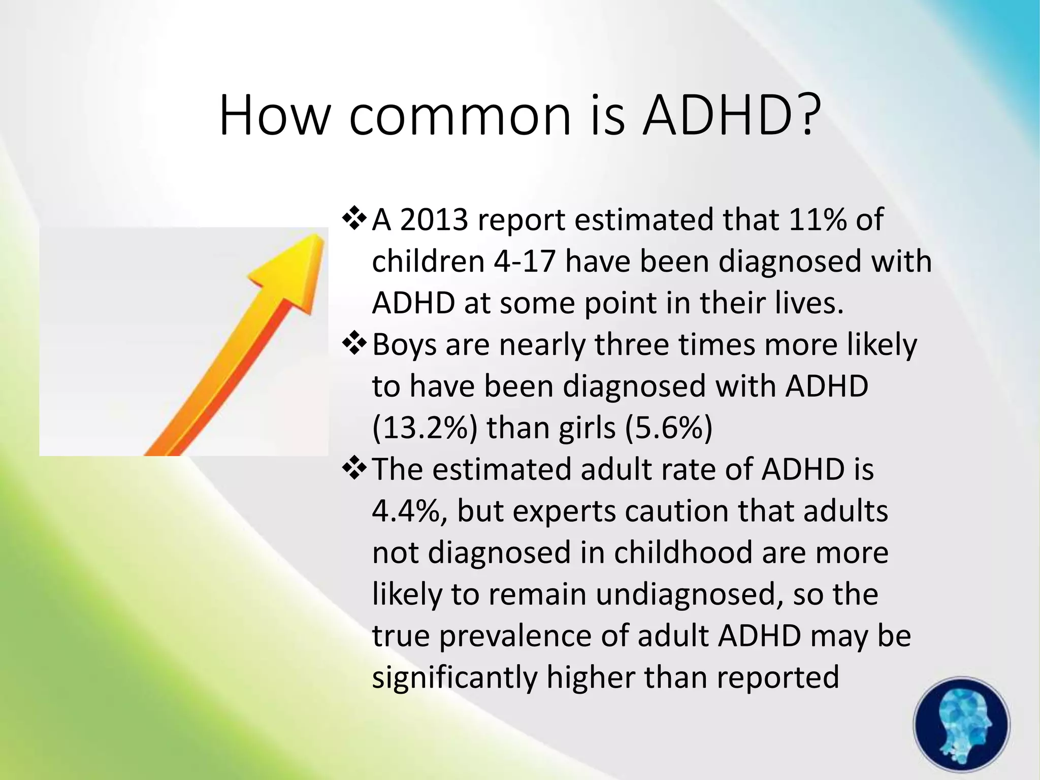 How common is ADHD?
A 2013 report estimated that 11% of
children 4-17 have been diagnosed with
ADHD at some point in their lives.
Boys are nearly three times more likely
to have been diagnosed with ADHD
(13.2%) than girls (5.6%)
The estimated adult rate of ADHD is
4.4%, but experts caution that adults
not diagnosed in childhood are more
likely to remain undiagnosed, so the
true prevalence of adult ADHD may be
significantly higher than reported