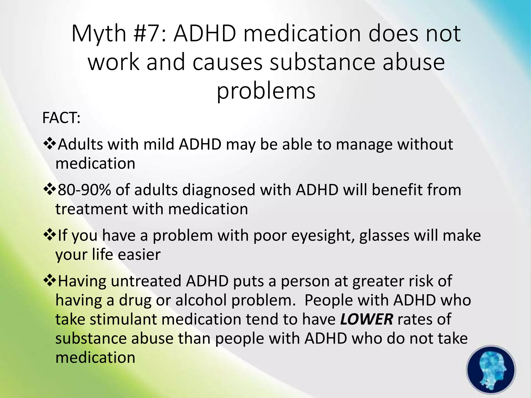 Myth #7: ADHD medication does not
work and causes substance abuse
problems
FACT:
Adults with mild ADHD may be able to manage without
medication
80-90% of adults diagnosed with ADHD will benefit from
treatment with medication
If you have a problem with poor eyesight, glasses will make
your life easier
Having untreated ADHD puts a person at greater risk of
having a drug or alcohol problem. People with ADHD who
take stimulant medication tend to have LOWER rates of
substance abuse than people with ADHD who do not take
medication