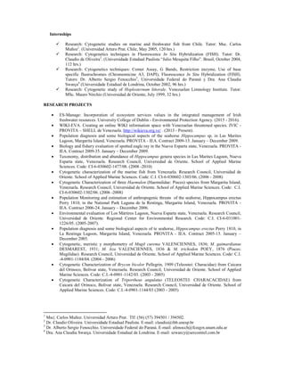 Internships
 Research: Cytogenetic studies on marine and freshwater fish from Chile. Tutor: Msc. Carlos
Muñoz1
. (Universidad Arturo Prat. Chile, May 2005, 120 hrs.)
 Research: Cytogenetics techniques in Fluorescence In Situ Hybridization (FISH). Tutor: Dr.
Claudio de Oliveira2
. (Universidade Estadual Paulista “Julio Mesquita Filho”. Brasil, October 2004,
112 hrs.)
 Research: Cytogenetics techniques: Comet Assay, G Bands, Restriction enzyme, Use of base
specific fluorochromes (Chromomicine A3, DAPI), Fluorescence In Situ Hybridization (FISH).
Tutors: Dr. Alberto Sergio Fenocchio3
, Universidade Federal do Paraná y Dra. Ana Claudia
Swarça4
(Universidade Estadual de Londrina, October 2002, 96 hrs.)
 Research: Cytogenetic study of Hoplosternum littorale. Venezuelan Limnology Institute. Tutor:
MSc. Mauro Nirchio (Universidad de Oriente, July 1999, 32 hrs.)
RESEARCH PROJECTS
 ES-Manage: Incorporation of ecosystem services values in the integrated management of Irish
freshwater resources. University College of Dublin - Environmental Protection Agency. (2015 - 2016).
 WIKI-EVA. Creating an online WIKI information space with Venezuelan threatened species. IVIC -
PROVITA – SHELL de Venezuela. http://wikieva.org.ve/ . (2013 - Present).
 Population diagnosis and some biological aspects of the seahorse Hippocampus sp. in Las Marites
Lagoon, Margarita Island, Venezuela. PROVITA - IEA. Contract 2009-13. January – December 2009.
 Biology and fishery evaluation of spotted eagle ray in the Nueva Esparta state, Venezuela. PROVITA -
IEA. Contract 2009-35. January – December 2009.
 Taxonomy, distribution and abundance of Hippocampus genera species in Las Marites Lagoon, Nueva
Esparta state, Venezuela. Research Council, Universidad de Oriente. School of Applied Marine
Sciences. Code: CI-6-030602-1477/08. (2008 -2010)
 Cytogenetic characterization of the marine fish from Venezuela. Research Council, Universidad de
Oriente. School of Applied Marine Sciences. Code: C.I. CI-6-030602-1303/06. (2006 - 2008)
 Cytogenetic Characterization of three Haemulon (Haemulidae: Pisces) species from Margarita Island,
Venezuela. Research Council, Universidad de Oriente. School of Applied Marine Sciences. Code: C.I.
CI-6-030602-1302/06. (2006 -2008)
 Population Monitoring and estimation of anthropogenic threats of the seahorse, Hippocampus erectus
Perry 1810, in the National Park Laguna de la Restinga, Margarita Island, Venezuela. PROVITA -
IEA. Contract 2006-24. January – December 2006.
 Environmental evaluation of Los Mártires Lagoon, Nueva Esparta state, Venezuela. Research Council,
Universidad de Oriente. Regional Center for Environmental Research. Code: C.I. CI-6-031001-
1226/05. (2005-2007).
 Population diagnosis and some biological aspects of te seahorse, Hippocampus erectus Perry 1810, in
La Restinga Lagoon, Margarita Island, Venezuela. PROVITA - IEA. Contract 2005-15. January –
December 2005.
 Cytogenetic, meristic y morphometry of Mugil curema VALENCIENNES, 1836; M. gaimardianus
DESMAREST, 1931; M. liza VALENCIENNES, 1836 & M. trichodon POEY, 1876 (Pisces:
Mugilidae). Research Council, Universidad de Oriente. School of Applied Marine Sciences. Code: C.I.
-4-0901-1184/04. (2004 - 2006)
 Cytogenetic Characterization of Brycon bicolor Pellegrin, 1909 (Teleostei: Characidae) from Caicara
del Orinoco, Bolívar state, Venezuela. Research Council, Universidad de Oriente. School of Applied
Marine Sciences. Code: C.I.-4-0901-1142/03. (2003 - 2005)
 Cytogenetic Characterization of Triportheus angulatus (TELEOSTEI: CHARACACIDAE) from
Caicara del Orinoco, Bolivar state, Venezuela. Research Council, Universidad de Oriente. School of
Applied Marine Sciences. Code: C.I.-4-0901-1144/03 (2003 - 2005)
1
Msc|. Carlos Muñoz. Universidad Arturo Prat. Tlf: (56) (57) 394501 / 394502.
2
Dr. Claudio Oliveira. Universidade Estadual Paulista. E-mail: claudio@ibb.unesp.br
3
Dr. Alberto Sergio Fenocchio. Universidade Federal do Paraná. E-mail: afenocch@fceqyn.unam.edu.ar
4
Dra. Ana Claudia Swarça. Universidade Estadual de Londrina. E-mail: szwarcy@sercomtel.com.br
 