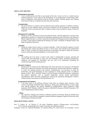 SKILLS AND ABILITIES
Relationship & Interaction
 I am a sociable person, that like to meet people all the time. Across my life as a student and my
teaching experience, I have achieved the development of my Interpersonal communication skills,
such as Collaborate, Socio-cultural sensitivity, Resolve conflict, Facilitate groups, and Training,
which directly help me in dealing with each other and Teamwork.
Communication
 My social behavior in conjunct with my education and working experience in different countries,
helped me to learn different idioms which have facilitated me the development of fundamental
verbal and written communication skills, as Report writing, Listen and speak to groups, Promote &
Negotiate.
Management & Leadership
 During my work as a Professor in the Universidad de Oriente, I had the opportunity to assume some
administrative positions as a Head of the Aquaculture Department and as Director of the School of
Marine Applied Sciences, in which I learnt and developed some Management and Leadership skills,
of which I could mention Organizing & Planning, Set Goals, Coordinate & Manage Projects and
Make & Implement Decisions.
Analytical
 During my studies and my career as a scientist researcher , I had to develop the capacity to record
and manage data, analyze & problem-solving, as well as learn, some statistical and computational
skills, in order to conduct the logical processing of information and data to obtain the necessary
results to testing the associated hypothesis to my research works.
Creative
 The teaching job is by nature a creative work, where is indispensable to process, generate and
connect ideas and information to create new and interesting contents, permitting conceptualize,
synthesize and integrate the knowledge, that you wish to be transmitted, facilitating the
visualization and the fast learning process.
Physical & Technical
 Having under my supervision the Ichthyology Labs of the university was necessary to do frequent
field work to capture and maintain alive marine and freshwater animals under laboratory conditions,
to realize the teaching practices and research. Simultaneously, was necessary to check the
performance and good functioning of some equipment to ensure adequate results. In addition,
during my B.Sc., M.Sc. and Ph.D. studies I received training in different techniques biochemical
and genetics molecular, such as solutions preparation, enzyme activity determination,
electrophoresis, DNA extraction, amplification, cleaning and sequencing, Phylogenetic Analysis,
cellular staining, Fluorescence In Situ Hybridization, etc.
Computational and Statistical
 I can learn easily to use different software's when there are manuals and/or tutorials. I have
extensive knowledge of different office software as: Word, Excel, and PowerPoint; as well as other
more specific programs that include: PRIMER & PERMANOVA add-on (Statistics), SPSS
(statistics), PAST (Statistic), MEGA (Genetics), ARLEQUIN (Genetics), DNASP (Genetics), TPS
Series (Morphometry), between others.
Idioms
 My experience studying and working in different countries (Venezuela, Brazil & Ireland) have
allowed me to learn different languages as Spanish (Maternal language), English (Professional skill)
and Portuguese (Professional skill).
RESEARCH PUBLICATIONS
Ron, E., Gómez, B. & Oliveira, C. (In prep.) Population genetics of Hippocampus reidi Ginsburg,
1933 (Teleostei: Syngnathidae) from eastern Venezuela and northeastern Brazil.
Rodríguez Acosta, EV, Figueredo Rodríguez, AF, Espinoza Moya, HL y Ron Esteves, EJ. (Accepted). Acerca
 