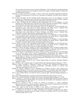 de la presencia de Pseudocarcharias kamoharai (Matsubara, 1936) (Lamniformes: Pseudocarchariidae)
en aguas al suroeste de la Isla de Margarita, estado Nueva Esparta, Venezuela .Bulletin of Marine and
Coastal Research. (In press).
Figueredo, A, Conroy, D, Esteve, M, Cabrera, T, Ron, E y Díaz, MT. (Accepted). Gregarinosis intestinal en
juveniles de Farfantepenaeus brasiliensis de La Restinga, Isla Margarita, Venezuela. Revista AquaTIC.
(In press)
Ron, E., Patti, J & Padrón, M. 2015. Caballito de Mar, Hippocampus erectus. In: J.P. Rodríguez, A. Garcia
Rawlings, & F. Rojas-Suarez (Eds.) Libro Rojo de la Fauna Venezolana. 4th edition. Provita / Empresas
Polar Foundation, Venezuela. Retrieved from: animalesamenazados.provita.org.ve
Ron, E., Patti, J & Padrón M. 2015. Caballito de Mar, Hippocampus reidi. In: J.P. Rodríguez, A. Garcia
Rawlings, & F. Rojas-Suarez (Eds.) Libro Rojo de la Fauna Venezolana. 4th edition. Provita / Empresas
Polar Foundation, Venezuela. Retrieved from: animalesamenazados.provita.org.ve
Ron, E. & Fuentes, Y. 2015. Mero Guasa, Epinephelus itajara. In: J.P. Rodríguez, A. Garcia Rawlings, & F.
Rojas-Suarez (Eds.) Libro Rojo de la Fauna Venezolana. 4th edition. Provita / Empresas Polar
Foundation, Venezuela. Retrieved from: animalesamenazados.provita.org.ve
Ron, E. & Fuentes, Y. 2015. Mero Batata, Epinephelus striatus. In: J.P. Rodríguez, A. Garcia Rawlings, & F.
Rojas-Suarez (Eds.) Libro Rojo de la Fauna Venezolana. 4th edition. Provita / Empresas Polar
Foundation, Venezuela. Retrieved from: animalesamenazados.provita.org.ve.
Ron, E., Alio, J. & Arocha F. 2015. Atún Ojo Gordo, Thunnus obesus. In: J.P. Rodríguez, A. Garcia Rawlings,
& F. Rojas-Suarez (Eds.) Libro Rojo de la Fauna Venezolana. 4th edition. Provita / Empresas Polar
Foundation, Venezuela. Retrieved from: animalesamenazados.provita.org.ve.
Ron, E., Alio, J. & Arocha, F. 2015. Atún Albacora, Thunnus alalunga. In: J.P. Rodríguez, A. Garcia Rawlings,
& F. Rojas-Suarez (Eds.) Libro Rojo de la Fauna Venezolana. 4th edition. Provita / Empresas Polar
Foundation, Venezuela. Retrieved from: animalesamenazados.provita.org.ve.
Ron, E., Arocha, F. & Alio, J. 2015. Aguja Blanca, Kajikia albida. In: J.P. Rodríguez, A. Garcia Rawlings, & F.
Rojas-Suarez (Eds.) Libro Rojo de la Fauna Venezolana. 4th edition. Provita / Empresas Polar
Foundation, Venezuela. Retrieved from: animalesamenazados.provita.org.ve.
Figueredo, A., Rivero, M., Ron E., Fuentes, J.L. Esteve, M. & Mizrachi G. 2014. Coccidiosis en pulpo común,
Octopus vulgaris CUVIER 1797 (MOLLUSCA: CEPHALOPODA), en aguas del nororiente de la isla de
Margarita, Venezuela. Boletín del Instituto Oceanográfico de Venezuela, 53 (1): 3 – 13.
Nirchio, M., Ehemann, N., Siccha-Ramirez, R., Ron, E., Pérez, J.E., Rossi, A.R. & Oliveira C. 2014. Karyotype
of the invasive species Pterois volitans (Scorpaeniformes: Scorpaenidae) from Margarita island,
Venezuela. International Journal of Tropical Biology and Conservation, 62 (4): 1365 – 1373.
Cordovés, M., Ron, E., Cordovés, P. & Tavares, R. 2013. Characterization of the Commercial Fishery of the
Spotted Eagle Ray, Aetobatus narinari (Elasmobranchii: Myliobatidae) from Los Frailes Archipelago,
Northeastern Venezuela. Anartia, 25: 47-63
Ron, E., Cordovés, M. & Tavares, R. 2013. Chucho Pintado. Peligro de Extinción. Xplorando Margarita
Magazine. 5: 94-96.
Ron, E. & Patti, J. 2013. Cachama Negra. Un Ángel del Mar Caribe. Xplorando Margarita Magazine. 5: 98-99.
Valencia, Z., Patti, J., González, L., Ehemann, N., Fuentes, Y. & Ron, E. 2012. Descripción de la primera larva
del blénido Parablennius marmoratus (Osteichthyes: Blenniidae) obtenida en cautiverio bajo
condiciones controladas. EcoCría, 4 (2): 7-9.
Rondón, R., Sprock, I., Bolaños, J., Lira, C., Hernández, J.E., Salazar, K. & Ron, E. 2012. Aspectos de la
biología reproductiva de Raninoides louisianenesis Rathbun, 1933 (Decapoda: Raninoidea: Raninidae)
en la plataforma deltana venezolana. Boletín del Instituto Oceanográfico de Venezuela, 51 (1): 93-99.
Ron, E. 2012. Caballos Marinos. Una huella de Grecia en nuestras aguas. Xplorando Margarita Magazine. 4:
114-115.
Ron, E. 2012. Mundo Subacuático. Llevando el carruaje de Poseidón. Revista Rio Verde. 9: 137-143.
Ron, E. 2011. Fauna Marina Insular. Preciado Tesoro Acuático. Xplorando Margarita Magazine. 2: 82-84.
Ron, E., Guardia, J.C. & Tavares, R. (2010). First record of the dogfish shark, Squalus acanthias Linnaeus,
1758 (Elasmobranchii: SQUALIDAE) for Venezuela and the Caribbean Sea. Panamerican Journal of
Aquatics Sciences, 5(3): 469 - 473.
Mariguela, T.C., Nirchio, N., Ron, E. Gaviria, J.I., Foresti, F. & Oliveira , C. (2010). Cytogenetic
characterization of Brycon amazonicus (Spix et Agassiz, 1829) (Teleostei: Characidae) from Caicara del
Orinoco, Venezuela. Comparative Cytogenetics. 4(2):185-193.
Benine, R.C., Lopes, G.A.M. & Ron, E. (2010). A new species of Ctenobrycon Eigenmann, 1908
(Characiformes: Characidae) from the río Orinoco basin, Venezuela. Zootaxa. 2715: 59-67.
Ron, E., Cordovés, M. & Tavares, R. (2009). Descripción de la pesquería artesanal de rayas (Pisces:
Elasmobranchii) realizada en la isla de Cubagua, Venezuela. Proceedings of the 62nd
Gulf and Caribbean
Fisheries Institute. (62): 575-578.
 