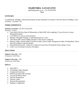 MAHENDRA GANAPATYE
mrd5ram@yahoo.co.in | +91-9167019763
Thane
SUMMARY
An enthusiastic and highly motivated professional, having Graduation in Commerce with keen interest in building career
in Finance / Accounts / Tax.
WORK EXPERIENCE
Gaurang Associates - Oct 2013 to Sep 2016
Manager - Finance
 I have taken VRS from Bank of Maharashtra,in March 2007 after completing 32 years Service in various
Managerial Positions.
 I was BM for 16 years at various branches.
 Manager of Regional Planning, Credit Departments for 5 years.
 After March 2007 started Auditing through CA firm & have conducted:
 Statutory Audits, Internal Audits, Concurrent Audits, System Audits, Management Audits of Nationalized, Private
Sector & Leading Co-operative Banks.
 Financial/Stock-Inventory Audits for 12 banks & of more than 150 Industrial Houses during 5 years.
 Lastly I was at Gaurang Associates,Developers.
EDUCATION
Gujarat University - 1975
Graduation (Full Time)
Gujarat University - 1975
Graduation (Full Time)
SKILLS
 Tally ERP-9
 Net Banking/ Online Bangnik
 Computerized Functions
 BOSS Front Office SW for Hotels
 Accounts & Balance Sheet
 Financial Management
 Financial Audits
 Financial Documentation
 Banking IT Applications
 
