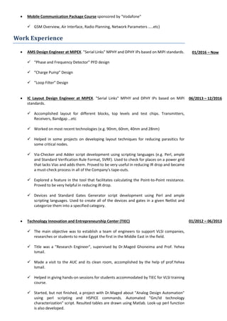 • Mobile Communication Package Course sponsored by "Vodafone"
 GSM Overview, Air Interface, Radio Planning, Network Parameters …..etc)
Work Experience
• AMS Design Engineer at MIPEX. "Serial Links" MPHY and DPHY IPs based on MIPI standards.
 “Phase and Frequency Detector” PFD design
 “Charge Pump” Design
 “Loop Filter” Design
• IC Layout Design Engineer at MIPEX. "Serial Links" MPHY and DPHY IPs based on MIPI
standards.
 Accomplished layout for different blocks, top levels and test chips. Transmitters,
Receivers, Bandgap …etc
 Worked on most recent technologies (e.g. 90nm, 60nm, 40nm and 28nm)
 Helped in some projects on developing layout techniques for reducing parasitics for
some critical nodes.
 Via-Checker and Adder script development using scripting languages (e.g. Perl, ample
and Standard Verification Rule Format, SVRF). Used to check for places on a power grid
that lacks Vias and adds them. Proved to be very useful in reducing IR drop and became
a must-check process in all of the Company's tape-outs.
 Explored a feature in the tool that facilitates calculating the Point-to-Point resistance.
Proved to be very helpful in reducing IR drop.
 Devices and Standard Gates Generator script development using Perl and ample
scripting languages. Used to create all of the devices and gates in a given Netlist and
categorize them into a specified category.
• Technology Innovation and Entrepreneurship Center (TIEC)
 The main objective was to establish a team of engineers to support VLSI companies,
researches or students to make Egypt the first in the Middle East in the field.
 Title was a "Research Engineer", supervised by Dr.Maged Ghoneima and Prof. Yehea
Ismail.
 Made a visit to the AUC and its clean room, accomplished by the help of prof.Yehea
Ismail.
 Helped in giving hands-on sessions for students accommodated by TIEC for VLSI training
course.
 Started, but not finished, a project with Dr.Maged about "Analog Design Automation"
using perl scripting and HSPICE commands. Automated "Gm/Id technology
characterization" script. Resulted tables are drawn using Matlab. Look-up perl function
is also developed.
01/2016 – Now
06/2013 – 12/2016
01/2012 – 06/2013
 