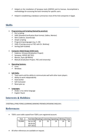  Helped on the installation of Synopsys tools (HSPICE) and its licenses. Accomplished a
methodology for accessing the tools remotely for specific users.
 Helped in establishing a database summarizes most of the VLSI companies in Egypt.
Skills
• Programming and Scripting (Gained by practice):
 Perl scripting
 SVRF (Standard Verification Rule Format, Calibre, Mentor)
 Skill ( Cadence, SceanScript)
 Ample scripting
 Programming languages (e.g. C, C#)
 VHDL (Training course at TIEC with Dr. Watheq)
 Verilog (Self-studied)
• Computer-Aided Design (CAD) tools:
 Cadence, Virtuoso (Graduation Project)
 Synopsys, HSPICE (@ TIEC)
 Mentor, Pyxis (@ MIPEX)
 MatLab (Graduation Project, TIEC and University)
• Operating Systems:
 Linux
 Windows
• Soft Skills:
 Team-work and the ability to communicate well with other team players
 Ability to work independently
 Hard worker
 Self-motivated
 Never give up
• Languages:
 Arabic is my native language
 English: fluent
Interests & Hobbies
|FOOTBALL|PING-PONG|LEARNING|MAKING FRIENDS|SPEAKING ENGLISH|
References
• TOEFL score table copied from TOEFL.com registered account:
Test Test Date Reading Listening Speaking Writing Total
TELXML Sat Jul 28 23 25 24 24 96
09:54:20
EDT 2012
• All other references are available on request.
 