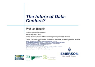 The future of DataThe future of Data--
Centers?Centers?
Prof Ian Bitterlin
CEng PhD BSc(Hons) BA DipDesInn
MIET MCIBSE MBCS MIEEE
Visiting Professor, School of Mechanical Engineering, University of Leeds
Chief Technology Officer, Emerson Network Power Systems, EMEA
Member, UK Expert Panel, EN50600 – Data Centre Infrastructure - TCT7/-/3
UK National Body Representative, ISO/IEC JCT1 SC39 WG1 – Resource Efficient Data Centres
Project Editor for ISO/IEC 30143, General Requirements of KPI’s, WUE, CUE & REC
Committee Member, BSI IST/46 – Sustainability for and by IT
Member, Data Centre Council of Intellect UK
SVP & Technical Director (Power), Data Centre Alliance – non-for profit Trade Association
Chairman of Judges, DataCenterDynamics, USA & EMEA Awards
Chairman of The Green Grid’s EMEA Technical Work Group
 