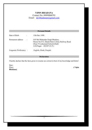 VIPIN BHADANA
Contact No: 09899048791
Email: devbhadanam@gmail.com
Personal Details
Date of Birth : 15th Dec 1990
Permanent address : S/O Mr Mahendar Singh Bhadana,
House No.672, Daulat Ram Colony Railway Road
(Near Viveakanand School),Dadri
G.B.Nagar – 203207 (U.P.)
Linguistic Proficiency : English, Hindi, Punjabi
Declaration
I hereby declare that the facts given in resume are correct to best of my knowledge and belief.
Date:
Place: ( Vipin
Bhadana)
3
 