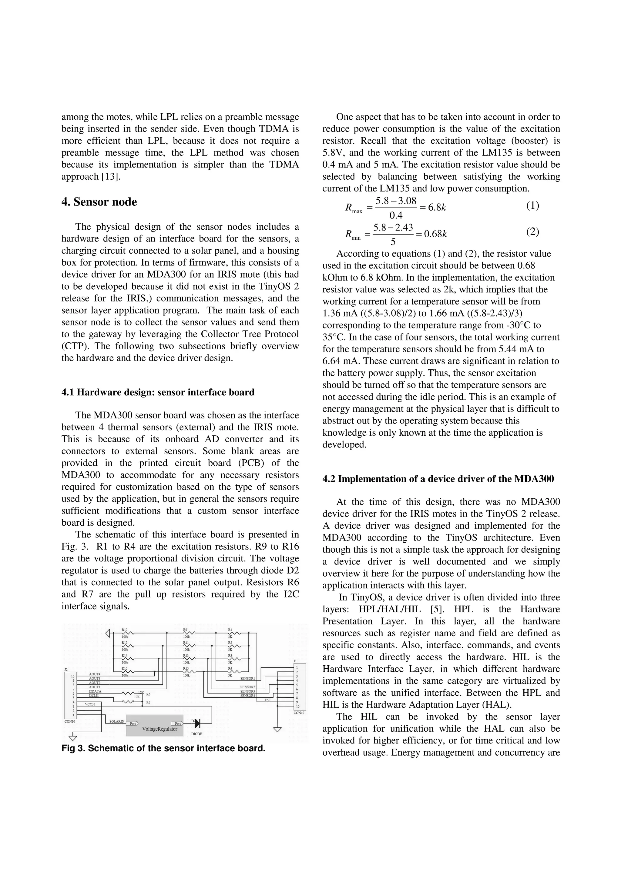 among the motes, while LPL relies on a preamble message
being inserted in the sender side. Even though TDMA is
more efficient than LPL, because it does not require a
preamble message time, the LPL method was chosen
because its implementation is simpler than the TDMA
approach [13].
4. Sensor node
The physical design of the sensor nodes includes a
hardware design of an interface board for the sensors, a
charging circuit connected to a solar panel, and a housing
box for protection. In terms of firmware, this consists of a
device driver for an MDA300 for an IRIS mote (this had
to be developed because it did not exist in the TinyOS 2
release for the IRIS,) communication messages, and the
sensor layer application program. The main task of each
sensor node is to collect the sensor values and send them
to the gateway by leveraging the Collector Tree Protocol
(CTP). The following two subsections briefly overview
the hardware and the device driver design.
4.1 Hardware design: sensor interface board
The MDA300 sensor board was chosen as the interface
between 4 thermal sensors (external) and the IRIS mote.
This is because of its onboard AD converter and its
connectors to external sensors. Some blank areas are
provided in the printed circuit board (PCB) of the
MDA300 to accommodate for any necessary resistors
required for customization based on the type of sensors
used by the application, but in general the sensors require
sufficient modifications that a custom sensor interface
board is designed.
The schematic of this interface board is presented in
Fig. 3. R1 to R4 are the excitation resistors. R9 to R16
are the voltage proportional division circuit. The voltage
regulator is used to charge the batteries through diode D2
that is connected to the solar panel output. Resistors R6
and R7 are the pull up resistors required by the I2C
interface signals.
Fig 3. Schematic of the sensor interface board.
One aspect that has to be taken into account in order to
reduce power consumption is the value of the excitation
resistor. Recall that the excitation voltage (booster) is
5.8V, and the working current of the LM135 is between
0.4 mA and 5 mA. The excitation resistor value should be
selected by balancing between satisfying the working
current of the LM135 and low power consumption.
kR 8.6
4.0
08.38.5
max =
−
= (1)
kR 68.0
5
43.28.5
min =
−
= (2)
According to equations (1) and (2), the resistor value
used in the excitation circuit should be between 0.68
kOhm to 6.8 kOhm. In the implementation, the excitation
resistor value was selected as 2k, which implies that the
working current for a temperature sensor will be from
1.36 mA ((5.8-3.08)/2) to 1.66 mA ((5.8-2.43)/3)
corresponding to the temperature range from -30°C to
35°C. In the case of four sensors, the total working current
for the temperature sensors should be from 5.44 mA to
6.64 mA. These current draws are significant in relation to
the battery power supply. Thus, the sensor excitation
should be turned off so that the temperature sensors are
not accessed during the idle period. This is an example of
energy management at the physical layer that is difficult to
abstract out by the operating system because this
knowledge is only known at the time the application is
developed.
4.2 Implementation of a device driver of the MDA300
At the time of this design, there was no MDA300
device driver for the IRIS motes in the TinyOS 2 release.
A device driver was designed and implemented for the
MDA300 according to the TinyOS architecture. Even
though this is not a simple task the approach for designing
a device driver is well documented and we simply
overview it here for the purpose of understanding how the
application interacts with this layer.
In TinyOS, a device driver is often divided into three
layers: HPL/HAL/HIL [5]. HPL is the Hardware
Presentation Layer. In this layer, all the hardware
resources such as register name and field are defined as
specific constants. Also, interface, commands, and events
are used to directly access the hardware. HIL is the
Hardware Interface Layer, in which different hardware
implementations in the same category are virtualized by
software as the unified interface. Between the HPL and
HIL is the Hardware Adaptation Layer (HAL).
The HIL can be invoked by the sensor layer
application for unification while the HAL can also be
invoked for higher efficiency, or for time critical and low
overhead usage. Energy management and concurrency are
 