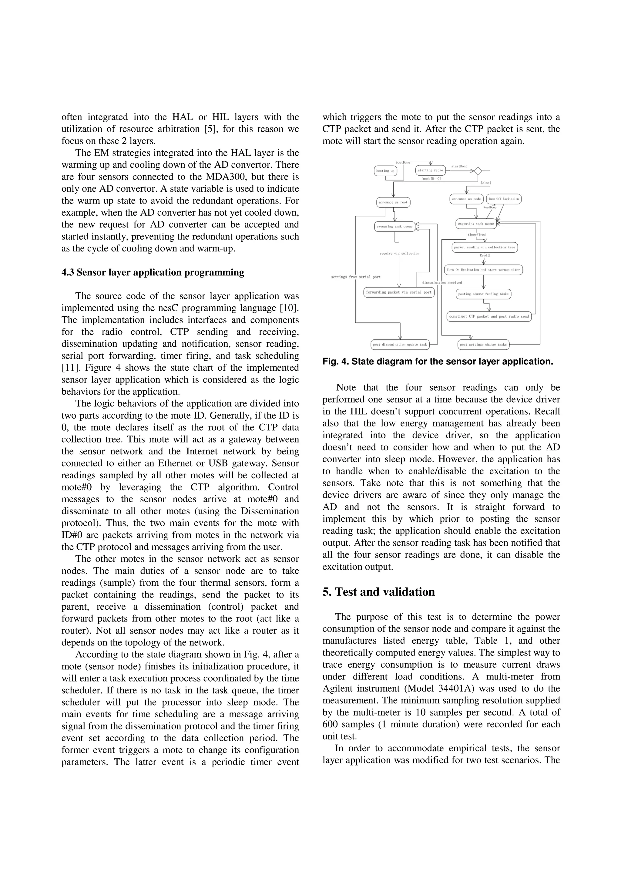 often integrated into the HAL or HIL layers with the
utilization of resource arbitration [5], for this reason we
focus on these 2 layers.
The EM strategies integrated into the HAL layer is the
warming up and cooling down of the AD convertor. There
are four sensors connected to the MDA300, but there is
only one AD convertor. A state variable is used to indicate
the warm up state to avoid the redundant operations. For
example, when the AD converter has not yet cooled down,
the new request for AD converter can be accepted and
started instantly, preventing the redundant operations such
as the cycle of cooling down and warm-up.
4.3 Sensor layer application programming
The source code of the sensor layer application was
implemented using the nesC programming language [10].
The implementation includes interfaces and components
for the radio control, CTP sending and receiving,
dissemination updating and notification, sensor reading,
serial port forwarding, timer firing, and task scheduling
[11]. Figure 4 shows the state chart of the implemented
sensor layer application which is considered as the logic
behaviors for the application.
The logic behaviors of the application are divided into
two parts according to the mote ID. Generally, if the ID is
0, the mote declares itself as the root of the CTP data
collection tree. This mote will act as a gateway between
the sensor network and the Internet network by being
connected to either an Ethernet or USB gateway. Sensor
readings sampled by all other motes will be collected at
mote#0 by leveraging the CTP algorithm. Control
messages to the sensor nodes arrive at mote#0 and
disseminate to all other motes (using the Dissemination
protocol). Thus, the two main events for the mote with
ID#0 are packets arriving from motes in the network via
the CTP protocol and messages arriving from the user.
The other motes in the sensor network act as sensor
nodes. The main duties of a sensor node are to take
readings (sample) from the four thermal sensors, form a
packet containing the readings, send the packet to its
parent, receive a dissemination (control) packet and
forward packets from other motes to the root (act like a
router). Not all sensor nodes may act like a router as it
depends on the topology of the network.
According to the state diagram shown in Fig. 4, after a
mote (sensor node) finishes its initialization procedure, it
will enter a task execution process coordinated by the time
scheduler. If there is no task in the task queue, the timer
scheduler will put the processor into sleep mode. The
main events for time scheduling are a message arriving
signal from the dissemination protocol and the timer firing
event set according to the data collection period. The
former event triggers a mote to change its configuration
parameters. The latter event is a periodic timer event
which triggers the mote to put the sensor readings into a
CTP packet and send it. After the CTP packet is sent, the
mote will start the sensor reading operation again.
Fig. 4. State diagram for the sensor layer application.
Note that the four sensor readings can only be
performed one sensor at a time because the device driver
in the HIL doesn’t support concurrent operations. Recall
also that the low energy management has already been
integrated into the device driver, so the application
doesn’t need to consider how and when to put the AD
converter into sleep mode. However, the application has
to handle when to enable/disable the excitation to the
sensors. Take note that this is not something that the
device drivers are aware of since they only manage the
AD and not the sensors. It is straight forward to
implement this by which prior to posting the sensor
reading task; the application should enable the excitation
output. After the sensor reading task has been notified that
all the four sensor readings are done, it can disable the
excitation output.
5. Test and validation
The purpose of this test is to determine the power
consumption of the sensor node and compare it against the
manufactures listed energy table, Table 1, and other
theoretically computed energy values. The simplest way to
trace energy consumption is to measure current draws
under different load conditions. A multi-meter from
Agilent instrument (Model 34401A) was used to do the
measurement. The minimum sampling resolution supplied
by the multi-meter is 10 samples per second. A total of
600 samples (1 minute duration) were recorded for each
unit test.
In order to accommodate empirical tests, the sensor
layer application was modified for two test scenarios. The
 