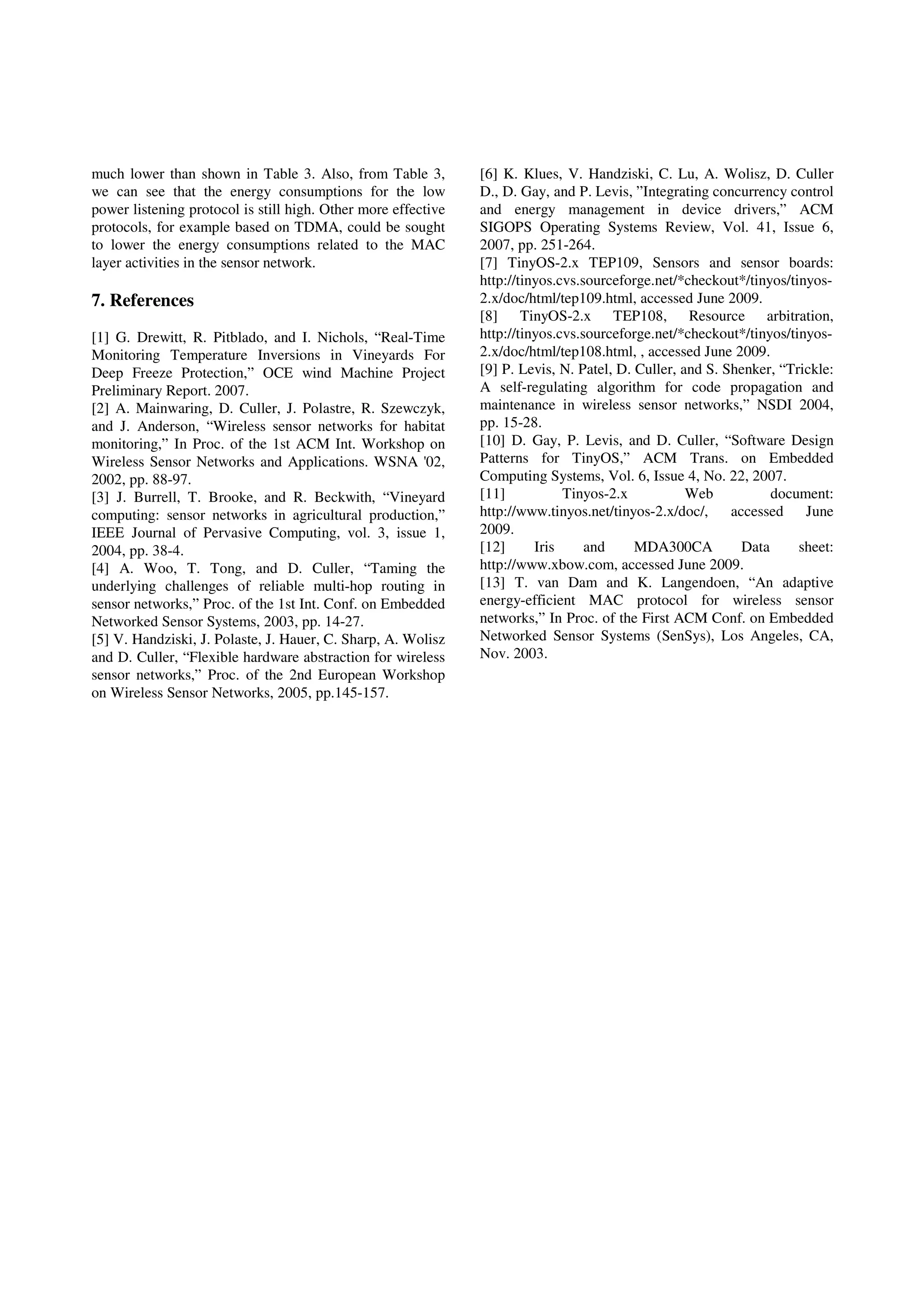 much lower than shown in Table 3. Also, from Table 3,
we can see that the energy consumptions for the low
power listening protocol is still high. Other more effective
protocols, for example based on TDMA, could be sought
to lower the energy consumptions related to the MAC
layer activities in the sensor network.
7. References
[1] G. Drewitt, R. Pitblado, and I. Nichols, “Real-Time
Monitoring Temperature Inversions in Vineyards For
Deep Freeze Protection,” OCE wind Machine Project
Preliminary Report. 2007.
[2] A. Mainwaring, D. Culler, J. Polastre, R. Szewczyk,
and J. Anderson, “Wireless sensor networks for habitat
monitoring,” In Proc. of the 1st ACM Int. Workshop on
Wireless Sensor Networks and Applications. WSNA '02,
2002, pp. 88-97.
[3] J. Burrell, T. Brooke, and R. Beckwith, “Vineyard
computing: sensor networks in agricultural production,”
IEEE Journal of Pervasive Computing, vol. 3, issue 1,
2004, pp. 38-4.
[4] A. Woo, T. Tong, and D. Culler, “Taming the
underlying challenges of reliable multi-hop routing in
sensor networks,” Proc. of the 1st Int. Conf. on Embedded
Networked Sensor Systems, 2003, pp. 14-27.
[5] V. Handziski, J. Polaste, J. Hauer, C. Sharp, A. Wolisz
and D. Culler, “Flexible hardware abstraction for wireless
sensor networks,” Proc. of the 2nd European Workshop
on Wireless Sensor Networks, 2005, pp.145-157.
[6] K. Klues, V. Handziski, C. Lu, A. Wolisz, D. Culler
D., D. Gay, and P. Levis, ”Integrating concurrency control
and energy management in device drivers,” ACM
SIGOPS Operating Systems Review, Vol. 41, Issue 6,
2007, pp. 251-264.
[7] TinyOS-2.x TEP109, Sensors and sensor boards:
http://tinyos.cvs.sourceforge.net/*checkout*/tinyos/tinyos-
2.x/doc/html/tep109.html, accessed June 2009.
[8] TinyOS-2.x TEP108, Resource arbitration,
http://tinyos.cvs.sourceforge.net/*checkout*/tinyos/tinyos-
2.x/doc/html/tep108.html, , accessed June 2009.
[9] P. Levis, N. Patel, D. Culler, and S. Shenker, “Trickle:
A self-regulating algorithm for code propagation and
maintenance in wireless sensor networks,” NSDI 2004,
pp. 15-28.
[10] D. Gay, P. Levis, and D. Culler, “Software Design
Patterns for TinyOS,” ACM Trans. on Embedded
Computing Systems, Vol. 6, Issue 4, No. 22, 2007.
[11] Tinyos-2.x Web document:
http://www.tinyos.net/tinyos-2.x/doc/, accessed June
2009.
[12] Iris and MDA300CA Data sheet:
http://www.xbow.com, accessed June 2009.
[13] T. van Dam and K. Langendoen, “An adaptive
energy-efficient MAC protocol for wireless sensor
networks,” In Proc. of the First ACM Conf. on Embedded
Networked Sensor Systems (SenSys), Los Angeles, CA,
Nov. 2003.
 