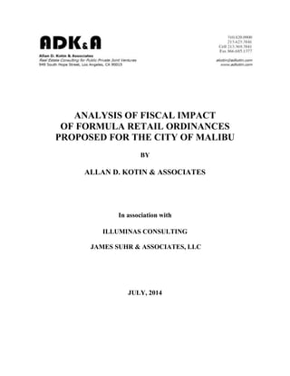 ANALYSIS OF FISCAL IMPACT
OF FORMULA RETAIL ORDINANCES
PROPOSED FOR THE CITY OF MALIBU
BY
ALLAN D. KOTIN & ASSOCIATES
In association with
ILLUMINAS CONSULTING
JAMES SUHR & ASSOCIATES, LLC
JULY, 2014
 