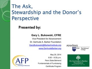 The Ask,
Stewardship and the Donor’s
Perspective
Gary L. Bukowski, CFRE
Vice President for Advancement
Dr. Gertrude A. Barber Foundation
GaryBukowski@BarberInstitute.org
www.GertrudeBarber.org
May 20, 2014
6:00 – 8:30 p.m.
Penn State Behrend
Fundamentals of Fundraising
Certificate Program
Presented by:
 