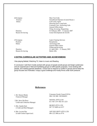 (6)Company Maxi Taxi Cabs
Position
Duties
Switchboard Operator (Control Room )
Call Centre Agent
Directing from a map book
Customer Care, Answering Calls
General Office duties
Filing, Invoicing, Dispatching
Duration 01 February 2003 – 31 January 2007
Reason for leaving Career Development & Growth
(7)Company Lepro Cleaning Services
Position Receptionist
Duties Answering Calls
General Office duties
Filling and Invoicing
Duration
Reason for leaving
01 April 2001 – 31 January 2003
Better offer
4 EXTRA CURRICULAR ACTIVITIES AND ACHIEVEMENS
I like playing Netball, Watching TV, listen to music and Reading
In conclusion I add that I mostly worked with groups of people (small groups and larger audiences)
and am experienced in field and facilitating groups to fulfill specific purposes. I love working with
people, and meeting general deadlines. I know how to respond to conflict in groups and to keep the
group focused and motivated. I enjoy a good challenge and mostly thrive under work pressure.
References
1, Mr. Hamen Dheda
Financial Manager
2,Mr. Steve Du Preez
Credit and Collection Manager
3, Mrs. Sandra Smit
( Credit and Risk Manager)
Consumer Goods Council Of SA
0861 242 000 / 0832686891
NEOTEL (PTY) LTD
011 585 1197/ 082 451 2221
IBURST (PTY) LTD
087 727 6009 ext 6157
4, Mrs. Levona Hay
(Credit Control supervisor)
ADT SECURITY (PTY) LTD
086 1212 400 ext 4776
 