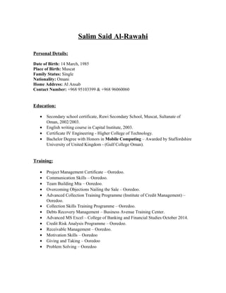 Salim Said Al-Rawahi
Personal Details:
Date of Birth: 14 March, 1985
Place of Birth: Muscat
Family Status: Single
Nationality: Omani
Home Address: Al Ansab
Contact Number: +968 95103399 & +968 96060060
Education:
• Secondary school certificate, Ruwi Secondary School, Muscat, Sultanate of
Oman, 2002/2003.
• English writing course in Capital Institute, 2003.
• Certificate IV Engineering - Higher College of Technology.
• Bachelor Degree with Honors in Mobile Computing – Awarded by Staffordshire
University of United Kingdom - (Gulf College Oman).
Training:
• Project Management Certificate – Ooredoo.
• Communication Skills – Ooredoo.
• Team Building Mta – Ooredoo.
• Overcoming Objections Nailing the Sale – Ooredoo.
• Advanced Collection Training Programme (Institute of Credit Management) –
Ooredoo.
• Collection Skills Training Programme – Ooredoo.
• Debts Recovery Management – Business Avenue Training Center.
• Advanced MS Excel – College of Banking and Financial Studies October 2014.
• Credit Risk Analysis Programme – Ooredoo.
• Receivable Management – Ooredoo.
• Motivation Skills – Ooredoo
• Giving and Taking – Ooredoo
• Problem Solving – Ooredoo
 