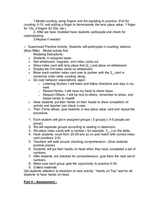 1.Model counting using fingers and fist signaling to practice. (Fist for
counting 0-10, and adding a finger to demonstrate the tens place value, 1 finger
for 10s, 2 fingers for 20s, etc.)
2. After we have modeled have students participate and check for
understanding
3.Repeat if needed
o Supervised Practice Activity: Students will participate in counting stations.
(Miss Mills) Model activity first
Modeling Instructions:
 Students in assigned seats
 Get whiteboard, magnets, and index cards out
 Show index card with tens place first (2_) and place on whiteboard
 Display the 0-9 index cards on whiteboard
 Move each number index card over to partner with the 2_ card in
numerical order while counting along.
 Go over behavior expectations again
o Listening Bodies- I will listen and follow directions and stay in my
seat.
o Raised Hands- I will raise my hand to share ideas.
o Respect Others- I will be nice to others, remember to share, and
keeps hands to myself.
 Have students put their hands on their heads to show completion of
activity and teacher can check it over.
 Then if time allows, give students a new place value card and repeat the
procedure.
1. Each student will get in assigned groups ( 5 groups) ( 4-5 people per
group)
2. We will separate groups according to seating in classroom.
3. We place index cards with a number ( for example: 2__) on the table.
4. Have students count from 20-29 and so on and match with correct index
card (numbers 0-9)
5. Teachers will walk around checking comprehension. (Give students
positive praise)
6. Students will put their hands on head when they have completed a set of
numbers.
7. After students are checked for comprehension, give them the next set of
numbers.
8. Make sure each group gets the opportunity to practice 0-30.
9. Collect materials
Get students attention to transition to next activity “ Hands on Top” wait for all
students to have hands on head.
Part 4 – Assessment :
 