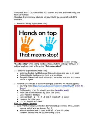 Standard:K.NS.1: Count to at least 100 by ones and tens and count on by one
from any number.
Objective: From memory, students will count to 50 by ones orally with 80%
accuracy.
o Attention-Getting Signal (Miss Mills):
Teacher will say
“hands on top” while putting hands on head, students will copy behavior of
putting hands on head while saying “that means stop!”
oo Behavior Expectations (Miss Mills):
 Listening Bodies- I will listen and follow directions and stay in my seat.
 Raised Hands- I will raise my hand to share ideas.
 Respect Others- I will be nice to others, remember to share, and keeps
hands to myself.
o Materials List (include at least one category of the four for visual supports):
 counting video: https://www.youtube.com/watch?v=-9ldYkMtZcM (email to
leach)
 0-50 counting chart (for direct instruction) (email to leach)
 From One to One Hundred by Sloat, Teri (book)
 video recorder (laptops)
 index cards (1_, 2 _, 3_, 4_, 5_) (0-9) (5 sets of 1-9 cards)
 magnets for index cards
 connect the dot worksheet
Part 2 – Lesson Opening
o Build Prior Knowledge/Connection to Personal Experiences: (Miss.Gibson)
-review part of what we learned Day 1
 Who remembers how to count to thirty? Let’s do it together
-connect back to what we counted during Day 1
 