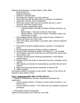 Students will participate in counting stations. ( Miss. Mills)
Model activity first
Modeling Instructions:
 Students in assigned seats
 Get whiteboard, magnets, and index cards out
 Show index card with tens place first (2_) and place on whiteboard
 Display the 0-9 index cards on whiteboard
 Move each number index card over to partner with the 2_ card in
numerical order while counting along.
 Go over behavior expectations again
o Listening Bodies- I will listen and follow directions and stay in my
seat.
o Raised Hands- I will raise my hand to share ideas.
o Respect Others- I will be nice to others, remember to share, and
keeps hands to myself.
 Have students put their hands on their heads to show completion of
activity and teacher can check it over.
 Then if time allows, give students a new place value card and repeat the
procedure.
1. Each student will get in assigned groups ( 5 groups) ( 4-5 people per
group)
2. We will separate groups according to seating in classroom.
3. We place index cards with a number ( for example: 2__) on the table.
4. Have students count from 20-29 and so on and match with correct index
card (numbers 0-9)
5. Teachers will walk around checking comprehension. (Give students
positive praise)
6. Students will put their hands on head when they have completed a set of
numbers.
7. After students are checked for comprehension, give them the next set of
numbers.
8. Make sure each group gets the opportunity to practice 0-50.
9. Collect materials
Get students attention to transition to next activity “ Hands on Top” wait for all
students to have hands on head.
Part 4 – Assessment (Miss Mills and Miss Gibson)
o Checks for Understanding (formative assessment techniques and
questioning):
 Can you list the numbers 1- 50 (given a certain range of numbers, 1-10,
30-40, etc.) ?
 Can you retell the numbers 1- 50? (could even be a repetition process we
go through)
o Individualized Practice Assessment:
Students will individually count orally from one to fifty.
 