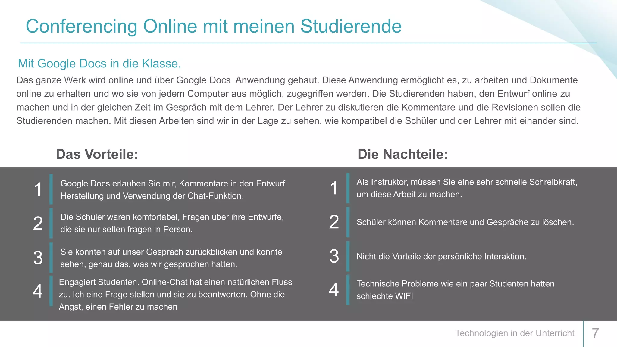 Conferencing Online mit meinen Studierende
7
Das ganze Werk wird online und über Google Docs Anwendung gebaut. Diese Anwendung ermöglicht es, zu arbeiten und Dokumente
online zu erhalten und wo sie von jedem Computer aus möglich, zugegriffen werden. Die Studierenden haben, den Entwurf online zu
machen und in der gleichen Zeit im Gespräch mit dem Lehrer. Der Lehrer zu diskutieren die Kommentare und die Revisionen sollen die
Studierenden machen. Mit diesen Arbeiten sind wir in der Lage zu sehen, wie kompatibel die Schüler und der Lehrer mit einander sind.
Mit Google Docs in die Klasse.
1
Als Instruktor, müssen Sie eine sehr schnelle Schreibkraft,
um diese Arbeit zu machen.
2 Schüler können Kommentare und Gespräche zu löschen.
3 Nicht die Vorteile der persönliche Interaktion.
4
Technische Probleme wie ein paar Studenten hatten
schlechte WIFI
1
Google Docs erlauben Sie mir, Kommentare in den Entwurf
Herstellung und Verwendung der Chat-Funktion.
2
Die Schüler waren komfortabel, Fragen über ihre Entwürfe,
die sie nur selten fragen in Person.
3
Sie konnten auf unser Gespräch zurückblicken und konnte
sehen, genau das, was wir gesprochen hatten.
4
Engagiert Studenten. Online-Chat hat einen natürlichen Fluss
zu. Ich eine Frage stellen und sie zu beantworten. Ohne die
Angst, einen Fehler zu machen
Das Vorteile: Die Nachteile:
 