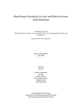 Wind Power Variability, Its Cost, and Effect on Power
Plant Emissions
A Dissertation
Submitted in partial fulfillment of the requirements for the
degree of
Doctor of Philosophy
Warren Katzenstein
July 2010
Advisor
Jay Apt
Thesis Committee:
Jay Apt
Lester B. Lave
M. Granger Morgan
Gregory Reed
Allen Robinson
Carnegie Mellon University
Department of Engineering and Public Policy
Pittsburgh, Pennsylvania 15213 USA
 