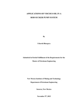 APPLICATIONS OF VISCOUS OIL IN A
ROD SUCKER PUMP SYSTEM
By
Utkarsh Bhargava
Submitted in Partial Fulfillment of the Requirements for the
Master of Petroleum Engineering
New Mexico Institute of Mining and Technology
Department of Petroleum Engineering
Socorro, New Mexico
November 9th
, 2015
 