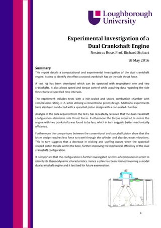 1
Experimental Investigation of a
Dual Crankshaft Engine
Nestoras Rose, Prof. Richard Stobart
18 May 2016
Summary
This report details a computational and experimental investigation of the dual crankshaft
engine. It aims to identify the effect a second crankshaft has on the side thrust force.
A test rig has been developed which can be operated with respectively one and two
crankshafts. It also allows speed and torque control while acquiring data regarding the side
thrust force at specified time intervals.
The experiment includes tests with a non-sealed and sealed combustion chamber with
compression ratio𝑟𝑟𝑐𝑐 = 2, while utilising a conventional piston design. Additional experiments
have also been conducted with a spaceball piston design with a non-sealed chamber.
Analysis of the data acquired from the tests, has repeatedly revealed that the dual crankshaft
configuration eliminates side thrust forces. Furthermore the torque required to motor the
engine with two crankshafts was found to be less, which in turn suggests better mechanically
efficiency.
Furthermore the comparisons between the conventional and spaceball piston show that the
latter design requires less force to travel through the cylinder and also decreases vibrations.
This in turn suggests that a decrease in sticking and scuffing occurs when the spaceball
shaped piston travels within the bore, further improving the mechanical efficiency of the dual
crankshaft configuration.
It is important that the configuration is further investigated is terms of combustion in order to
identify its thermodynamic characteristics. Hence a plan has been formed involving a model
dual crankshaft engine and it test bed for future examination.
 