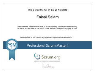 This is to certify that on
Demonstrated a fundamental level of Scrum mastery, proving an understanding
of Scrum as described in the Scrum Guide and the concepts of applying Scrum.
In recognition of this, Scrum.org is pleased to provide this certification.
Professional Scrum Master I
Sat 26 Nov 2016
Faisal Salam
 