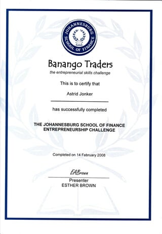 Bana ngo Traders
th e e ntre p re ne u ri al skiIls ch al le nge
This is to certify that
Astrid Jonker
has successfully completed
THE JOHANNESBURG SCHOOL OF FINANCE
ENTREPREN EURSHIP CHALLENGE
Completed on 14 February 2008
f4Eooru
Presenter
ESTHER BROWN
 