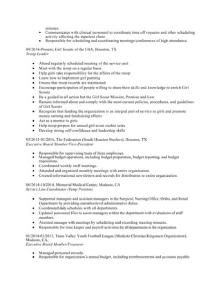 Provides	administrative	staff	support	to	a	university	executive.	Organizes	and	coordinates	activities	of	the	unit.	
	
Drafts	correspondence,	memoranda,	speeches,	position	papers,	program/grant	proposals	and	other	written	documentation.	
	
Assists	in	organizing	activities	of	the	unit,	such	as	retreats,	staff	development,	committee	appointments,	internship	programs,	awards	ceremonies,	etc.	
	
Serves	on	committees	and	task	forces	as	a	representative	of	the	unit.	
	
Responds	to	information	requests	from	internal	and	external	agencies	and	offices	and	conducts	research	to	assist	in	policy	and	program	development.	
	
May	collect	information,	and	write	and	edit	newsletter	or	news	bulletins	for	the	unit.	
	
Participates	in	special	projects	and	prepares	a	variety	of	statistical	reports	as	needed.	
	
Performs	other	job-related	duties	as	assigned.	
	
Minimum	Qualifications	 	
Requires	a	thorough	understanding	of	both	theoretical	and	practical	aspects	of	an	analytical,	technical	or	professional	discipline;	or	the	basic	knowledge	of	more	than	one	professional	discipline.	
	
Knowledge	of	the	discipline	is	normally	obtained	through	a	formal,	directly	job-related	4	year	degree	from	a	college	or	university	or	an	equivalent	in-depth	specialized	training	program	that	is	directly	related	to	the	type	of	work	being	performed.	
	
Requires	a	minimum	of	three	(3)	years	of	directly	job-related	experience.	
	
Additional	Posting	Information	 	
This	position	will	serve	as	the	front	office	primary	point	of	contact;	will	answer	telephones	and	route	calls	to	the	appropriate	party;	greet	visitors	and	direct	to	appropriate	staff;	sort	and	distribute	incoming	mail;	order	departmental	office	supplies;	maintain	conference	rooms	and	room	calendars;	maintain	break	room	areas	and	conference	rooms,	manage	office	supply	inventory;	prepare	vouchers	and	requisitions;	assist	the	Executive	Assistant	for	the	VP	for	Research	with	scheduling	meetings,	logistical	arrangements	of	meetings	and	events,	drafting	correspondence	and	letters	as	needed;	assist	directors	on	administrative	tasks;	additional	duties	as	assigned	
minutes.
• Communicates with clinical personnel to coordinate time off requests and other scheduling
activity affecting the inpatient clinic.
• Responsible for scheduling and coordinating meetings/conferences of high attendance.
09/2014-Present, Girl Scouts of the USA, Houston, TX
Troop Leader
• Attend regularly scheduled meeting of the service unit
• Meet with the troop on a regular basis
• Help girls take responsibility for the affairs of the troop
• Learn how to implement girl panning
• Ensure that troop records are maintained
• Encourage participation of people willing to share their skills and knowledge to enrich Girl
Scouts
• Be a guided in all action but the Girl Scout Mission, Promise and Law
• Remain informed about and comply with the most current policies, procedures, and guidelines
of Girl Scouts
• Recognize that funding the organization is an integral part of service to girls and promote
money earning and fundraising efforts
• Act as a mentor to girls
• Help troop prepare for annual girl scout cookie sales
• Develop strong self-confidence and leadership skills
03/2015-03/2016, The Federation (South Houston Steelers), Houston, TX
Executive Board Member/Vice-President
• Responsible for supervising team of three employees.
• Managed budget operations, including budget preparation, budget reporting, and budget
requisitions.
• Coordinated weekly staff meetings.
• Attended and organized monthly meetings with entire organization.
• Created informational newsletters and records for distribution to entire organization.
06/2014-10/2014, Memorial Medical Center, Modesto, CA
Service Line Coordinator (Temp Position)
• Supported managers and assistant managers in the Surgical, Nursing Office, Ortho, and Renal
Department by providing executive-level administrative duties.
• Coordinated daily schedules with all departments.
• Updated personnel files to assist managers within the department with evaluations of staff
members.
• Assisted manager with meetings by scheduling and recording meeting minutes.
• Responsible for time keeper and payroll activities for all departments in the organization.
01/2014-03/2015, Trans Valley Youth Football League (Modesto Christian Kingsmen Organization),
Modesto, CA,
Executive Board Member/Treasurer
• Managed personnel records.
• Responsible for organization’s annual budget, including reimbursements and accounts payable
 