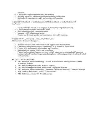 Provides	administrative	staff	support	to	a	university	executive.	Organizes	and	coordinates	activities	of	the	unit.	
	
Drafts	correspondence,	memoranda,	speeches,	position	papers,	program/grant	proposals	and	other	written	documentation.	
	
Assists	in	organizing	activities	of	the	unit,	such	as	retreats,	staff	development,	committee	appointments,	internship	programs,	awards	ceremonies,	etc.	
	
Serves	on	committees	and	task	forces	as	a	representative	of	the	unit.	
	
Responds	to	information	requests	from	internal	and	external	agencies	and	offices	and	conducts	research	to	assist	in	policy	and	program	development.	
	
May	collect	information,	and	write	and	edit	newsletter	or	news	bulletins	for	the	unit.	
	
Participates	in	special	projects	and	prepares	a	variety	of	statistical	reports	as	needed.	
	
Performs	other	job-related	duties	as	assigned.	
	
Minimum	Qualifications	 	
Requires	a	thorough	understanding	of	both	theoretical	and	practical	aspects	of	an	analytical,	technical	or	professional	discipline;	or	the	basic	knowledge	of	more	than	one	professional	discipline.	
	
Knowledge	of	the	discipline	is	normally	obtained	through	a	formal,	directly	job-related	4	year	degree	from	a	college	or	university	or	an	equivalent	in-depth	specialized	training	program	that	is	directly	related	to	the	type	of	work	being	performed.	
	
Requires	a	minimum	of	three	(3)	years	of	directly	job-related	experience.	
	
Additional	Posting	Information	 	
This	position	will	serve	as	the	front	office	primary	point	of	contact;	will	answer	telephones	and	route	calls	to	the	appropriate	party;	greet	visitors	and	direct	to	appropriate	staff;	sort	and	distribute	incoming	mail;	order	departmental	office	supplies;	maintain	conference	rooms	and	room	calendars;	maintain	break	room	areas	and	conference	rooms,	manage	office	supply	inventory;	prepare	vouchers	and	requisitions;	assist	the	Executive	Assistant	for	the	VP	for	Research	with	scheduling	meetings,	logistical	arrangements	of	meetings	and	events,	drafting	correspondence	and	letters	as	needed;	assist	directors	on	administrative	tasks;	additional	duties	as	assigned	
activities.
• Coordinated corporate events weekly and monthly.
• Attended instructive management and administrative conferences.
• Assisted with organization weekly and monthly staff meetings.
11/2013-03/2015, Church of God Indiana (North Modesto Church of God), Modesto, CA
Co-Director
• Supervised and mentored, on average 20-30, teens and young adults annually.
• Coordinated and executed educational events.
• Directed and organized community events.
• Managed 10-15 volunteers per event.
• Created and designed agendas and presentations for weekly meetings.
07/2012 - 10/2013, Tranquility Living Care, Oakdale, CA
Administrative Assistant/HR Support
• Provided executive-level administrative/HR support to the Administrator
• Coordinated and updated personnel files monthly or as needed by organization.
• Created daily and monthly schedules for staff members.
• Maintained and updated policies and procedures.
• Planned and coordinated weekly meetings with all management personnel staff members.
• Managed all staff members’ inquiries and complaints while safeguarding with a high level of
confidentiality.
ACTIVITES AND HONORS
• MD Anderson, Radiation Oncology Division, Administrative Training Initiative (ATI )-
Committee Member
• MD Anderson Organization for Women- Member
• MD Anderson Organization for Multicultural Employees- Member
• MD Anderson, Radiation Oncology Department, Wellness Committee- Committee Member
• Girl Scouts of San Jacinto Council- Member/Leader
• MD Anderson Awesome Job Award Recipient
 