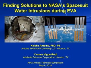 Finding Solutions to NASA’s Spacesuit
Water Intrusions during EVA
Keisha Antoine, PhD, PE
Antoine Technical Consulting LLC, Houston, TX
Yvonne Vigue-Rodi
Adelante Sciences Corporation, Houston, TX
AIAA Annual Technical Symposium
May 6, 2016
 