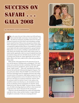 B U L L I S M A G A Z I N E S U M M E R 2 0 0 8 u
15S U M M E R 2 0 0 8 u
15B U L L I S M A G A Z I N E
Success on
Safari . . .
Gala 2008
	By LYNN MAKRIS, EVENTS COORDINATOR
F
rom the outset, this year’s Gala co-chairs Lauri Zell and Franny
Rock invited the Bullis community to “join the adventure.” And
they did! Lauri and Franny assembled a team of over 80 parent
volunteers to present one of the school’s most extraordinary evenings.
Guests enjoyed the beat of African drums during the pre-dinner show,
which culminated in an entertaining visit from an African spirit walker,
accompanied by traditional African dancers. Surrounded by an African
sunset replete with safari animals hand-painted by a group of talented
Bullis parents, over 400 guests, including 100 sponsored faculty and
staff, joined in the evening’s silent auction, dinner and live auction. At-
tendees had the opportunity to bid on an array of wonderful items from
personalized outings and events with Bullis faculty and staff, to tickets
to sporting events and the arts, unique opportunities such as a day at
Fashion Week in New York, a walk-on role in a film and a personalized
African safari.
Bullis extends a deep appreciation for the generosity of 440 do-
nors and 180 sponsors, including nearly 90 grandparent “Love Note”
writers and 74 advertisers for their contributions. With their support
and that of our parents, grandparents, alumni, faculty, staff, and
friends, “Bullis on Safari . . . Gala 2008” raised $408,108 to fund the
Financial Aid and Faculty Professional Development Programs. This
year, guests were asked to “Raise the Paddle” to accelerate the Smart
Classroom Technology Project by equipping classrooms with ceiling-
mounted wireless LCD projectors, tablet laptop computers for use by
teachers and large projection screens to be placed in classrooms. The
goal was to raise $40,000 to equip ten classrooms. However, when
the auctioneer asked if we had any “heroes” in the audience who
would like to donate more than $4,000, she immediately received
two $5,000 donations and one amazing $10,000 donation, which
helped put the total “Raise the Paddle” revenues to $55,450. Needless
to say, the Bullis technology department will have a busy summer pre-
paring many more “smart” classrooms for the coming years.
Thank you to all who donated their time, talents and relationships,
especially our Gala co-chairs and their families, to support Bullis and
strengthen its community. It truly was an amazing adventure!
FF
 