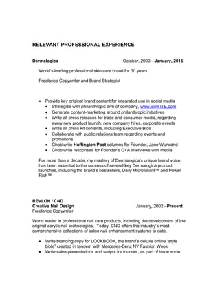 RELEVANT PROFESSIONAL EXPERIENCE
Dermalogica October, 2000—January, 2016
World’s leading professional skin care brand for 30 years.
Freelance Copywriter and Brand Strategist
• Provide key original brand content for integrated use in social media
• Strategize with philanthropic arm of company, www.joinFITE.com
• Generate content-marketing around philanthropic initiatives
• Write all press releases for trade and consumer media, regarding
every new product launch, new company hires, corporate events
• Write all press kit contents, including Executive Bios
• Collaborate with public relations team regarding events and
promotions
• Ghostwrite Huffington Post columns for Founder, Jane Wurwand
• Ghostwrite responses for Founder’s Q+A interviews with media
For more than a decade, my mastery of Dermalogica’s unique brand voice
has been essential to the success of several key Dermalogica product
launches, including the brand’s bestsellers, Daily Microfoliant™ and Power
Rich™
REVLON / CND
Creative Nail Design January, 2002 –Present
Freelance Copywriter
World leader in professional nail care products, including the development of the
original acrylic nail technologies. Today, CND offers the industry’s most
comprehensive collections of salon nail enhancement systems to date.
• Write branding copy for LOOKBOOK, the brand’s deluxe online “style
bible” created in tandem with Mercedes-Benz NY Fashion Week
• Write sales presentations and scripts for founder, as part of trade show
 