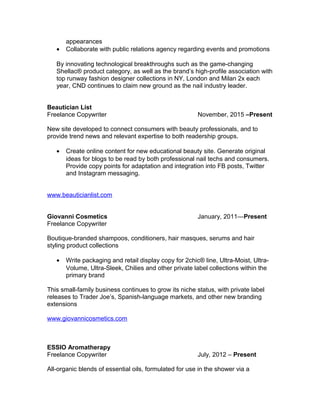 appearances
• Collaborate with public relations agency regarding events and promotions
By innovating technological breakthroughs such as the game-changing
Shellac® product category, as well as the brand’s high-profile association with
top runway fashion designer collections in NY, London and Milan 2x each
year, CND continues to claim new ground as the nail industry leader.
Beautician List
Freelance Copywriter November, 2015 –Present
New site developed to connect consumers with beauty professionals, and to
provide trend news and relevant expertise to both readership groups.
• Create online content for new educational beauty site. Generate original
ideas for blogs to be read by both professional nail techs and consumers.
Provide copy points for adaptation and integration into FB posts, Twitter
and Instagram messaging.
www.beauticianlist.com
Giovanni Cosmetics January, 2011—Present
Freelance Copywriter
Boutique-branded shampoos, conditioners, hair masques, serums and hair
styling product collections
• Write packaging and retail display copy for 2chic® line, Ultra-Moist, Ultra-
Volume, Ultra-Sleek, Chilies and other private label collections within the
primary brand
This small-family business continues to grow its niche status, with private label
releases to Trader Joe’s, Spanish-language markets, and other new branding
extensions
www.giovannicosmetics.com
ESSIO Aromatherapy
Freelance Copywriter July, 2012 – Present
All-organic blends of essential oils, formulated for use in the shower via a
 