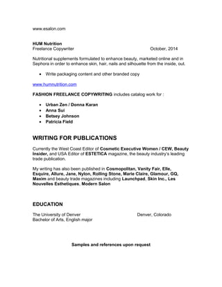 www.esalon.com
HUM Nutrition
Freelance Copywriter October, 2014
Nutritional supplements formulated to enhance beauty, marketed online and in
Sephora in order to enhance skin, hair, nails and silhouette from the inside, out.
• Write packaging content and other branded copy
www.humnutrition.com
FASHION FREELANCE COPYWRITING includes catalog work for :
• Urban Zen / Donna Karan
• Anna Sui
• Betsey Johnson
• Patricia Field
WRITING FOR PUBLICATIONS
Currently the West Coast Editor of Cosmetic Executive Women / CEW, Beauty
Insider, and USA Editor of ESTETICA magazine, the beauty industry’s leading
trade publication.
My writing has also been published in Cosmopolitan, Vanity Fair, Elle,
Esquire, Allure, Jane, Nylon, Rolling Stone, Marie Claire, Glamour, GQ,
Maxim and beauty trade magazines including Launchpad, Skin Inc., Les
Nouvelles Esthetiques, Modern Salon
EDUCATION
The University of Denver Denver, Colorado
Bachelor of Arts, English major
Samples and references upon request
 
