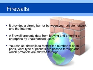  It provides a strong barrier between your private network
and the Internet.
 A firewall prevents data from leaving and entering an
enterprise by unauthorized users.
 You can set firewalls to restrict the number of open
ports, what type of packets are passed through and
which protocols are allowed through.
Firewalls
 