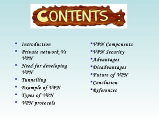  Introduction
 Private network Vs
VPN
 Need for developing
VPN
 Tunnelling
 Example of VPN
 Types of VPN
 VPN protocols
VPN Components
VPN Security
Advantages
Disadvantages
Future of VPN
Conclusion
References
 