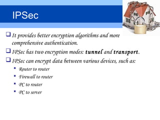 It provides better encryption algorithms and more
comprehensive authentication.
IPSec has two encryption modes: tunnel and transport.
IPSec can encrypt data between various devices, such as:
 Router to router
 Firewall to router
 PC to router
 PC to server
IPSec
 