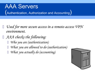  Used for more secure access in a remote-access VPN
environment.
 AAA checks the following:
 Who you are (authentication)
 What you are allowed to do (authorization)
 What you actually do (accounting)
AAA Servers
(Authentication, Authorization and Accounting)
 