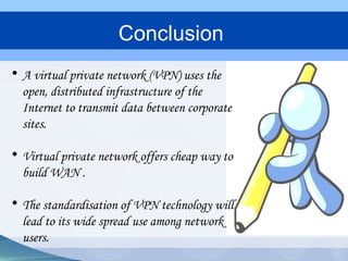 • A virtual private network (VPN) uses the
open, distributed infrastructure of the
Internet to transmit data between corporate
sites.
• Virtual private network offers cheap way to
build WAN .
• The standardisation of VPN technology will
lead to its wide spread use among network
users.
Conclusion
 