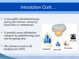 o It uses public telecommunication,
such as the Internet, instead of
leased lines to communicate.
o It provides secure information
transport by authenticating users,
and encrypting data.
o The Internet is used as the
backbone for VPNs
Introdction Cont…
 