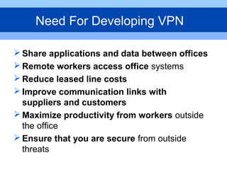  Share applications and data between offices
 Remote workers access office systems
 Reduce leased line costs
 Improve communication links with
suppliers and customers
 Maximize productivity from workers outside
the office
 Ensure that you are secure from outside
threats
Need For Developing VPN
 