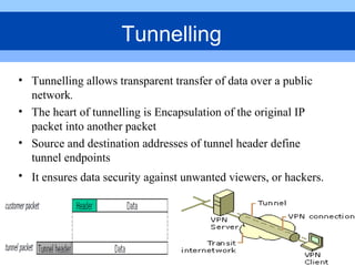 • Tunnelling allows transparent transfer of data over a public
network.
• The heart of tunnelling is Encapsulation of the original IP
packet into another packet
• Source and destination addresses of tunnel header define
tunnel endpoints
• It ensures data security against unwanted viewers, or hackers.
Tunnelling
 