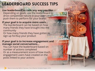 Mavrck Community Platform Overview | Your Influencer Activation Engine | 2015
LEADERBOARD SUCCESS TIPS
Use leaderboard to rank any way you like
Depending on goals, use the leaderboard to
drive competitive nature in your users and
push them to perform for your brand
If your goal is to acquire more users...
The learderboard can be based on how
many friends they have brought into the
community
Or how many friends they have gotten to
sign up for/buy your product
If your goal is to increase engagement and
manage social conversations...
You can have the leaderboard based on
number of actions completed
Or as a measurement score of how much
engagement users have created on the
posts linked to your actions
 