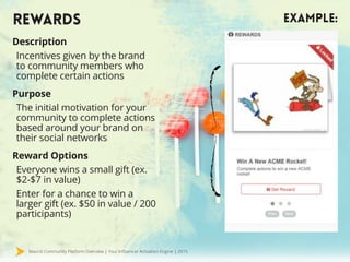Mavrck Community Platform Overview | Your Influencer Activation Engine | 2015
REWARDS EXAMPLE:
Description
Incentives given by the brand
to community members who
complete certain actions
Purpose
The initial motivation for your
community to complete actions
based around your brand on
their social networks
Reward Options
Everyone wins a small gift (ex.
$2-$7 in value)
Enter for a chance to win a
larger gift (ex. $50 in value / 200
participants)
 
