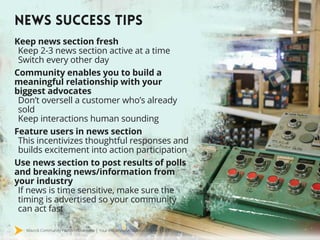 Mavrck Community Platform Overview | Your Influencer Activation Engine | 2015
NEWS SUCCESS TIPS
Keep news section fresh
Keep 2-3 news section active at a time
Switch every other day
Community enables you to build a
meaningful relationship with your
biggest advocates
Don’t oversell a customer who’s already
sold
Keep interactions human sounding
Feature users in news section
This incentivizes thoughtful responses and
builds excitement into action participation
Use news section to post results of polls
and breaking news/information from
your industry
If news is time sensitive, make sure the
timing is advertised so your community
can act fast
 