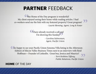 ”
PARTNER FEEDBACK
HOME OF THE DAY
”
“The Home of the Day program is wonderful!
My client enjoyed seeing their home while reading articles. I had
co-workers send me the link with my featured property! Great program!
- Laurie Mensing, Agent, Long  Foster
“ ”
I have already received a call and
I’m showing this Sunday!
- Carolina Salmonsen,
Agent, Pacific Union
“So happy to see your Pacific Union Sonoma Villa listing in the Afternoon
Edition of Silicon Valley Business Times next to an interview with Reid
Hoffman— Founder of LinkedIn.  Great buy, Jessica and Maurice!
- Terri Robbins Tiffany,
Public Relations, Pacific Union
 