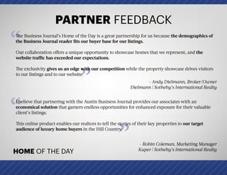 PARTNER FEEDBACK
HOME OF THE DAY
”
“The Business Journal’s Home of the Day is a great partnership for us because the demographics of
the Business Journal reader fits our buyer base for our listings.
Our collaboration offers a unique opportunity to showcase homes that we represent, and the
website traffic has exceeded our expectations.
The exclusivity gives us an edge with our competition while the property showcase drives visitors
to our listings and to our website.
- Andy Dielmann, Broker/Owner
Dielmann | Sotheby’s International Realty
“
”
I believe that partnering with the Austin Business Journal provides our associates with an
economical solution that garners endless opportunities for enhanced exposure for their valuable
client’s listings.
This online product enables our realtors to tell the stories of their key properties to our target
audience of luxury home buyers in the Hill Country.
- Robin Coleman, Marketing Manager
Kuper | Sotheby’s International Realty
 