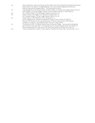 1996 “Artist-in-Residence” video documentary by Marc Rubin, Avant Guard Dog Productions/Screen Directions
“Artists Revel in the Abstract”, by Ralph Bellantoni, The Courier News, Bridgewater, NJ February,
“Abstract Expressionist Awarded Exhibit”, The Watchung Arts Center
1995 “Cutting-Edge Art at City Without Walls” by Eileen Watkins, The Sunday Star Ledger, Newark, #4, p.12
“A.I.R. Apparent” by Cynthia Dagger, Hudson Current, Hoboken, NJ, May 11, Vol.4, #38, p.6
1994 “Art” by Eileen Watkins, The Star Ledger, Newark, NJ June 24, p. 52
1993 “Order in Chaos” The Villager, NYC Volume 62, Number 50 p. 16
“Art” by Eileen Watkins, The Star Ledger, Newark, NJ, Jan 15, p. 36
1992 “Urban Alchemy” OIA Newsletter , NYC, Spring Issue, p. 3
“In Our Neighborhood”, Channel 18 CableVision, Hudson County, NJ, May 19 7:00 P.M.
“Women’s Art Movement: The Cultural Imperative” Women’s Caucus for Art 1992 National
Conference, Chicago IL, “Discarded/ Recycled. February 12, tape # WC7
1991 “The Real and Unreal” The Record, Raritan Valley Community College, Sommerville, NJ, September
“Janise Yntema’s ‘Landscape 1991’” The Jersey Journal, The Hudson Dispatch, Jersey City, NJ, May 10
“Environmental Artwork” by Effie Pavlou, The Gold Coast, Jersey City, NJ, May 10-17 pp.16-17
1990 “Small in Size But Not in Scope” by Vivian Raynor, The New York Times, New York City, Dec. 17 p. 3
 