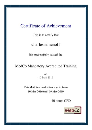 Certificate of Achievement
This is to certify that
charles simenoff
has successfully passed the
MedCo Mandatory Accredited Training
on
10 May 2016
This MedCo accreditation is valid from
10 May 2016 until 09 May 2019
40 hours CPD
Powered by TCPDF (www.tcpdf.org)
 