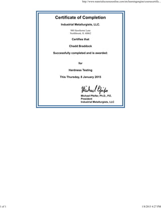 Certificate of Completion
Industrial Metallurgists, LLC.
900 Hawthorne Lane
Northbrook, IL 60062
Certifies that
Chadd Braddock
Successfully completed and is awarded:
for
Hardness Testing
This Thursday, 8 January 2015
Michael Pfeifer, Ph.D., P.E.
President
Industrial Metallurgists, LLC
http://www.materialscoursesonline.com/ets/learningengine/coursecertific...
1 of 1 1/8/2015 4:27 PM
 